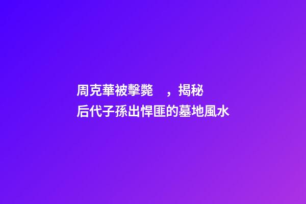 周克華被擊斃，揭秘后代子孫出悍匪的墓地風水